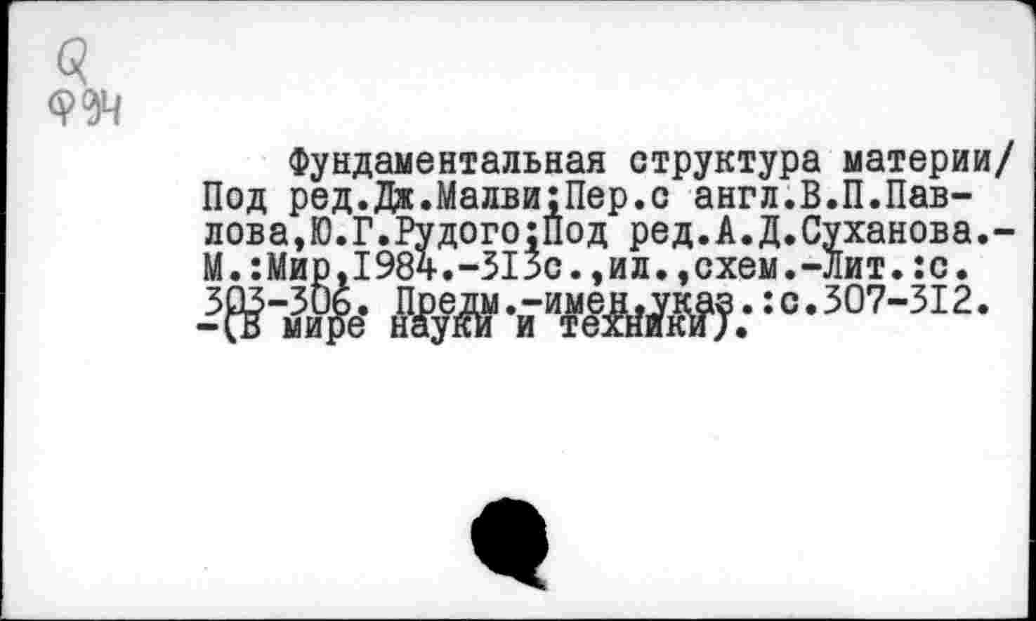 ﻿Фундаментальная структура материи/ Под ред.Дж.Малви:Пер.с англ.В.П.Павлова,Ю.Г.Рудого ;Под ред.А.Д.Суханова.-М.:Мир,1984.-515с.,ил.,схем.-Лит.:с.
Ж-я’таад.-:о-307-312-